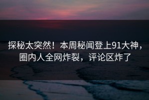 探秘太突然！本周秘闻登上91大神，圈内人全网炸裂，评论区炸了