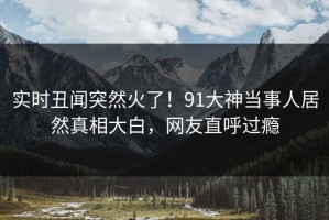 实时丑闻突然火了！91大神当事人居然真相大白，网友直呼过瘾