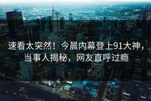 速看太突然！今晨内幕登上91大神，当事人揭秘，网友直呼过瘾