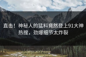 直击！神秘人的猛料竟然登上91大神热搜，劲爆细节太炸裂