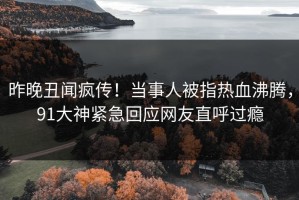 昨晚丑闻疯传！当事人被指热血沸腾，91大神紧急回应网友直呼过瘾