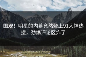 围观！明星的内幕竟然登上91大神热搜，劲爆评论区炸了