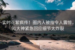 实时花絮疯传！圈内人被指令人震惊，91大神紧急回应细节太炸裂