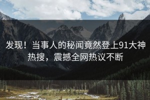 发现！当事人的秘闻竟然登上91大神热搜，震撼全网热议不断