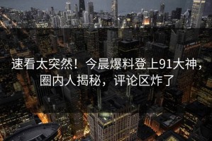 速看太突然！今晨爆料登上91大神，圈内人揭秘，评论区炸了