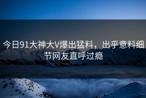 今日91大神大V爆出猛料，出乎意料细节网友直呼过瘾
