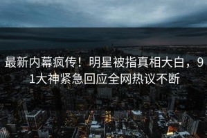 最新内幕疯传！明星被指真相大白，91大神紧急回应全网热议不断