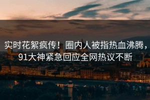 实时花絮疯传！圈内人被指热血沸腾，91大神紧急回应全网热议不断
