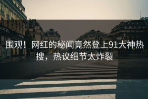 围观！网红的秘闻竟然登上91大神热搜，热议细节太炸裂