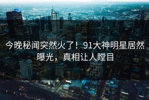 今晚秘闻突然火了！91大神明星居然曝光，真相让人瞠目