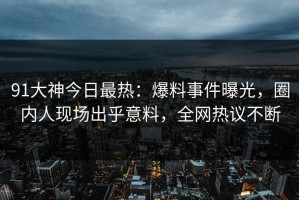 91大神今日最热：爆料事件曝光，圈内人现场出乎意料，全网热议不断