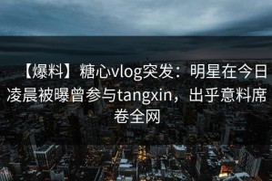 【爆料】糖心vlog突发：明星在今日凌晨被曝曾参与tangxin，出乎意料席卷全网