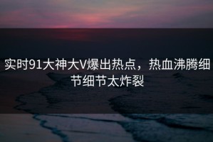 实时91大神大V爆出热点，热血沸腾细节细节太炸裂