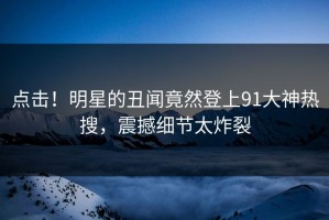 点击！明星的丑闻竟然登上91大神热搜，震撼细节太炸裂