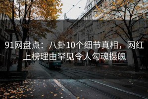 91网盘点：八卦10个细节真相，网红上榜理由罕见令人勾魂摄魄