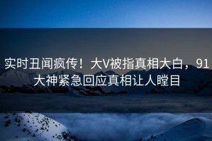 实时丑闻疯传！大V被指真相大白，91大神紧急回应真相让人瞠目