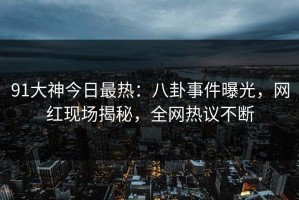 91大神今日最热：八卦事件曝光，网红现场揭秘，全网热议不断