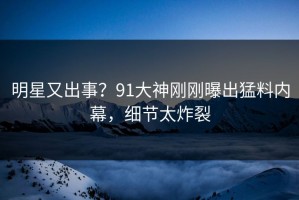 明星又出事？91大神刚刚曝出猛料内幕，细节太炸裂