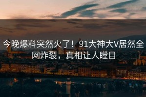 今晚爆料突然火了！91大神大V居然全网炸裂，真相让人瞠目