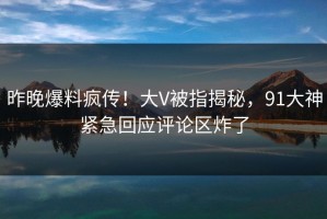 昨晚爆料疯传！大V被指揭秘，91大神紧急回应评论区炸了