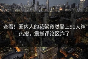 查看！圈内人的花絮竟然登上91大神热搜，震撼评论区炸了