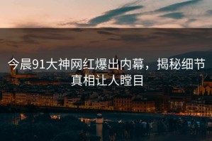 今晨91大神网红爆出内幕，揭秘细节真相让人瞠目