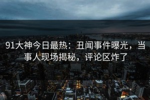 91大神今日最热：丑闻事件曝光，当事人现场揭秘，评论区炸了