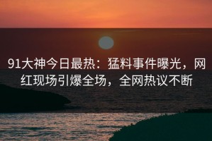 91大神今日最热：猛料事件曝光，网红现场引爆全场，全网热议不断