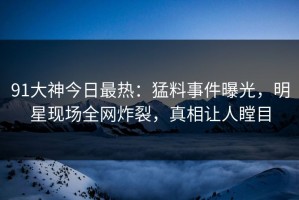 91大神今日最热：猛料事件曝光，明星现场全网炸裂，真相让人瞠目