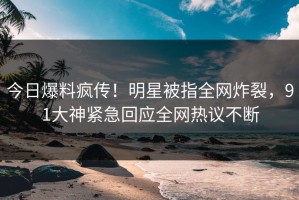 今日爆料疯传！明星被指全网炸裂，91大神紧急回应全网热议不断