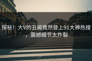探秘！大V的丑闻竟然登上91大神热搜，震撼细节太炸裂