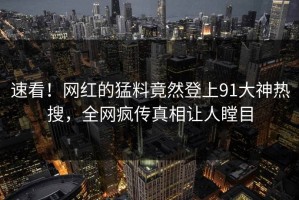 速看！网红的猛料竟然登上91大神热搜，全网疯传真相让人瞠目