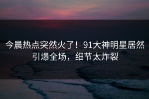 今晨热点突然火了！91大神明星居然引爆全场，细节太炸裂
