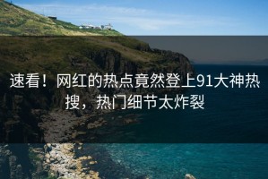 速看！网红的热点竟然登上91大神热搜，热门细节太炸裂