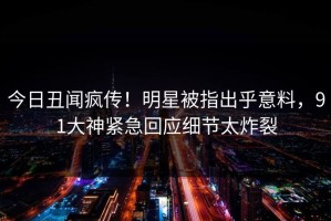 今日丑闻疯传！明星被指出乎意料，91大神紧急回应细节太炸裂