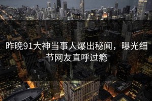昨晚91大神当事人爆出秘闻，曝光细节网友直呼过瘾