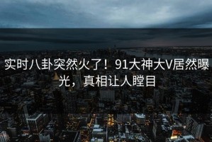 实时八卦突然火了！91大神大V居然曝光，真相让人瞠目