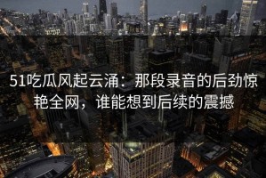 51吃瓜风起云涌：那段录音的后劲惊艳全网，谁能想到后续的震撼