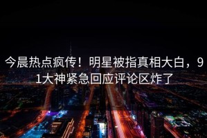 今晨热点疯传！明星被指真相大白，91大神紧急回应评论区炸了