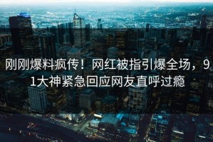 刚刚爆料疯传！网红被指引爆全场，91大神紧急回应网友直呼过瘾