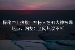 探秘冲上热搜！神秘人在91大神被爆热点，网友：全网热议不断