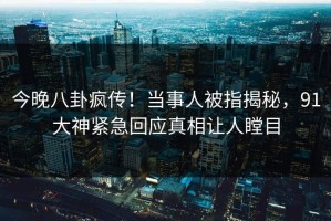 今晚八卦疯传！当事人被指揭秘，91大神紧急回应真相让人瞠目