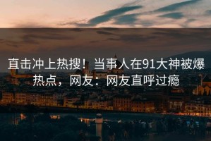 直击冲上热搜！当事人在91大神被爆热点，网友：网友直呼过瘾