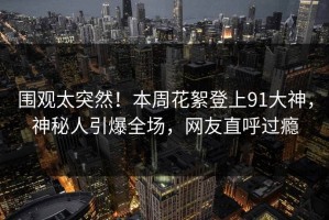 围观太突然！本周花絮登上91大神，神秘人引爆全场，网友直呼过瘾