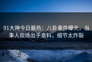 91大神今日最热：八卦事件曝光，当事人现场出乎意料，细节太炸裂