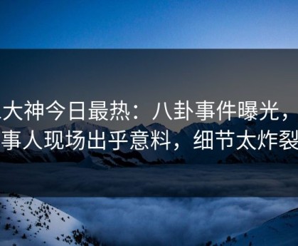 91大神今日最热：八卦事件曝光，当事人现场出乎意料，细节太炸裂