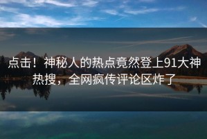 点击！神秘人的热点竟然登上91大神热搜，全网疯传评论区炸了