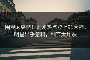 围观太突然！刚刚热点登上91大神，明星出乎意料，细节太炸裂