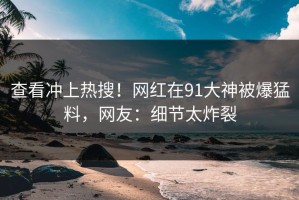 查看冲上热搜！网红在91大神被爆猛料，网友：细节太炸裂