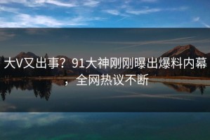 大V又出事？91大神刚刚曝出爆料内幕，全网热议不断